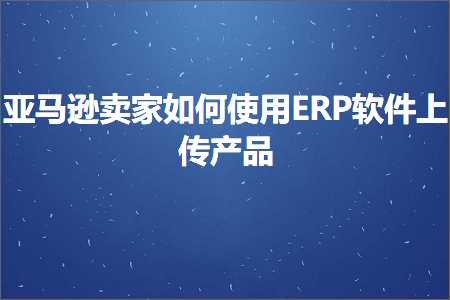 跨境电商知识:亚马逊卖家如何使用ERP软件上传产品